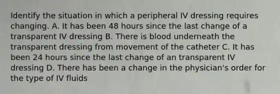 Identify the situation in which a peripheral IV dressing requires changing. A. It has been 48 hours since the last change of a transparent IV dressing B. There is blood underneath the transparent dressing from movement of the catheter C. It has been 24 hours since the last change of an transparent IV dressing D. There has been a change in the physician's order for the type of IV fluids