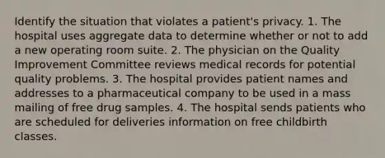 Identify the situation that violates a patient's privacy. 1. The hospital uses aggregate data to determine whether or not to add a new operating room suite. 2. The physician on the Quality Improvement Committee reviews medical records for potential quality problems. 3. The hospital provides patient names and addresses to a pharmaceutical company to be used in a mass mailing of free drug samples. 4. The hospital sends patients who are scheduled for deliveries information on free childbirth classes.