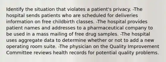 Identify the situation that violates a patient's privacy. -The hospital sends patients who are scheduled for deliveries information on free childbirth classes. -The hospital provides patient names and addresses to a pharmaceutical company to be used in a mass mailing of free drug samples. -The hospital uses aggregate data to determine whether or not to add a new operating room suite. -The physician on the Quality Improvement Committee reviews health records for potential quality problems.