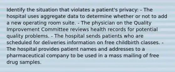 Identify the situation that violates a patient's privacy: - The hospital uses aggregate data to determine whether or not to add a new operating room suite. - The physician on the Quality Improvement Committee reviews health records for potential quality problems. - The hospital sends patients who are scheduled for deliveries information on free childbirth classes. - The hospital provides patient names and addresses to a pharmaceutical company to be used in a mass mailing of free drug samples.