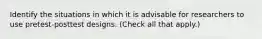 Identify the situations in which it is advisable for researchers to use pretest-posttest designs. (Check all that apply.)