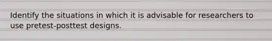 Identify the situations in which it is advisable for researchers to use pretest-posttest designs.