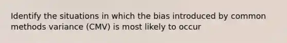 Identify the situations in which the bias introduced by common methods variance (CMV) is most likely to occur