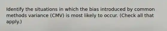 Identify the situations in which the bias introduced by common methods variance (CMV) is most likely to occur. (Check all that apply.)