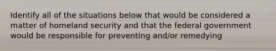 Identify all of the situations below that would be considered a matter of homeland security and that the federal government would be responsible for preventing and/or remedying