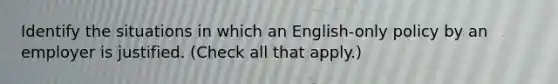 Identify the situations in which an English-only policy by an employer is justified. (Check all that apply.)