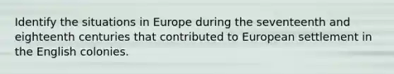 Identify the situations in Europe during the seventeenth and eighteenth centuries that contributed to European settlement in the English colonies.