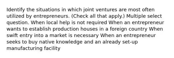 Identify the situations in which joint ventures are most often utilized by entrepreneurs. (Check all that apply.) Multiple select question. When local help is not required When an entrepreneur wants to establish production houses in a foreign country When swift entry into a market is necessary When an entrepreneur seeks to buy native knowledge and an already set-up manufacturing facility