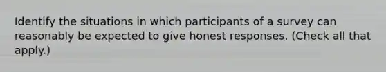 Identify the situations in which participants of a survey can reasonably be expected to give honest responses. (Check all that apply.)