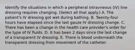 Identify the situations in which a peripheral intravneous (IV) line dressing requires changing. (Select all that apply.) A. The patient's IV dressing got wet during bathing. B. Twenty-four hours have elapsed since the last gauze IV dressing change. C. There has been a change in the health care provider's order for the type of IV fluids. D. It has been 2 days since the last change of a transparent IV dressing. E. There is blood underneath the transparent dressing from movement of the catheter.