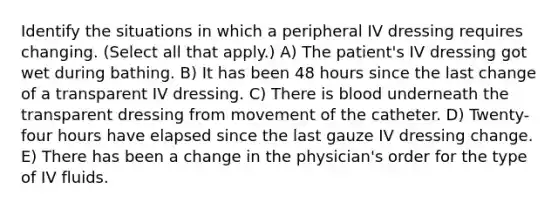 Identify the situations in which a peripheral IV dressing requires changing. (Select all that apply.) A) The patient's IV dressing got wet during bathing. B) It has been 48 hours since the last change of a transparent IV dressing. C) There is blood underneath the transparent dressing from movement of the catheter. D) Twenty-four hours have elapsed since the last gauze IV dressing change. E) There has been a change in the physician's order for the type of IV fluids.