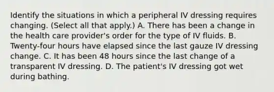 Identify the situations in which a peripheral IV dressing requires changing. (Select all that apply.) A. There has been a change in the health care provider's order for the type of IV fluids. B. Twenty-four hours have elapsed since the last gauze IV dressing change. C. It has been 48 hours since the last change of a transparent IV dressing. D. The patient's IV dressing got wet during bathing.