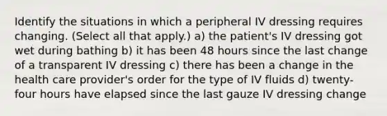 Identify the situations in which a peripheral IV dressing requires changing. (Select all that apply.) a) the patient's IV dressing got wet during bathing b) it has been 48 hours since the last change of a transparent IV dressing c) there has been a change in the health care provider's order for the type of IV fluids d) twenty-four hours have elapsed since the last gauze IV dressing change