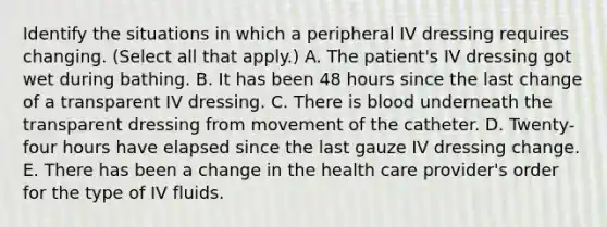 Identify the situations in which a peripheral IV dressing requires changing. (Select all that apply.) A. The patient's IV dressing got wet during bathing. B. It has been 48 hours since the last change of a transparent IV dressing. C. There is blood underneath the transparent dressing from movement of the catheter. D. Twenty-four hours have elapsed since the last gauze IV dressing change. E. There has been a change in the health care provider's order for the type of IV fluids.