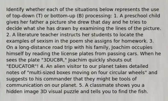 Identify whether each of the situations below represents the use of top-down (T) or bottom-up (B) processing: 1. A preschool child gives her father a picture she drew that day and he tries to decide what she has drawn by examining the lines of the picture. 2. A literature teacher instructs her students to locate the examples of sexism in the poem she assigns for homework. 3. On a long-distance road trip with his family, Joachim occupies himself by reading the license plates from passing cars. When he sees the plate "3DUC8R," Joachim quickly shouts out "EDUCATOR"! 4. An alien visitor to our planet takes detailed notes of "multi-sized boxes moving on four circular wheels" and suggests to his commander that they might be tools of communication on our planet. 5. A classmate shows you a hidden image 3D visual puzzle and tells you to find the fish.