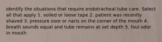 identify the situations that require endotracheal tube care. Select all that apply 1. soiled or loose tape 2. patient was recently shaved 3. pressure sore or naris on the corner of the mouth 4. breath sounds equal and tube remains at set depth 5. foul odor in mouth