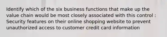 Identify which of the six business functions that make up the value chain would be most closely associated with this control : Security features on their online shopping website to prevent unauthorized access to customer credit card information