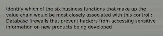 Identify which of the six business functions that make up the value chain would be most closely associated with this control : Database firewalls that prevent hackers from accessing sensitive information on new products being developed