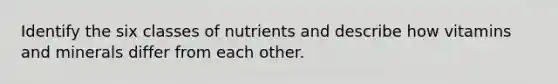 Identify the six classes of nutrients and describe how vitamins and minerals differ from each other.