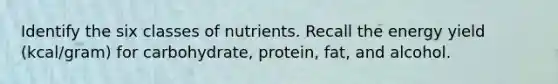 Identify the six classes of nutrients. Recall the energy yield (kcal/gram) for carbohydrate, protein, fat, and alcohol.