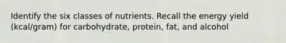 Identify the six classes of nutrients. Recall the energy yield (kcal/gram) for carbohydrate, protein, fat, and alcohol