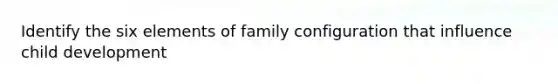 Identify the six elements of family configuration that influence child development