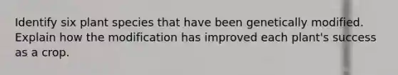 Identify six plant species that have been genetically modified. Explain how the modification has improved each plant's success as a crop.