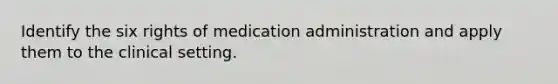 Identify the six rights of medication administration and apply them to the clinical setting.