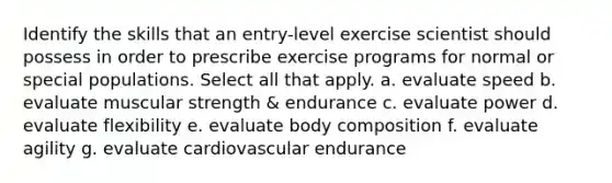 Identify the skills that an entry-level exercise scientist should possess in order to prescribe exercise programs for normal or special populations. Select all that apply. a. evaluate speed b. evaluate muscular strength & endurance c. evaluate power d. evaluate flexibility e. evaluate body composition f. evaluate agility g. evaluate cardiovascular endurance