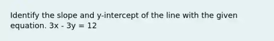 Identify the slope and y-intercept of the line with the given equation. 3x - 3y = 12