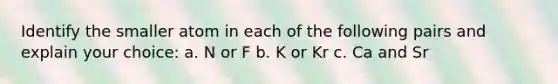 Identify the smaller atom in each of the following pairs and explain your choice: a. N or F b. K or Kr c. Ca and Sr