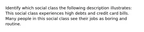 Identify which social class the following description illustrates: This social class experiences high debts and credit card bills. Many people in this social class see their jobs as boring and routine.