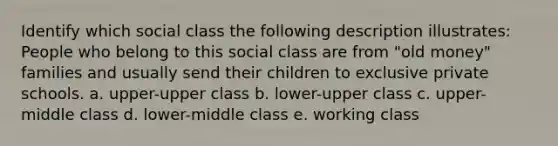 Identify which social class the following description illustrates: People who belong to this social class are from "old money" families and usually send their children to exclusive private schools. a. upper-upper class b. lower-upper class c. upper-middle class d. lower-middle class e. working class