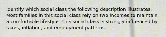 Identify which social class the following description illustrates: Most families in this social class rely on two incomes to maintain a comfortable lifestyle. This social class is strongly influenced by taxes, inflation, and employment patterns.