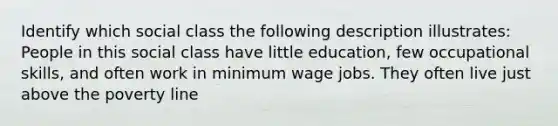 Identify which social class the following description illustrates: People in this social class have little education, few occupational skills, and often work in minimum wage jobs. They often live just above the poverty line