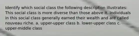 Identify which social class the following description illustrates: This social class is more diverse than those above it. Individuals in this social class generally earned their wealth and are called nouveau riche. a. upper-upper class b. lower-upper class c. upper-middle class