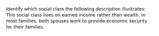 Identify which social class the following description illustrates: This social class lives on earned income rather than wealth. In most families, both spouses work to provide economic security for their families.