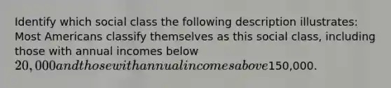 Identify which social class the following description illustrates: Most Americans classify themselves as this social class, including those with annual incomes below 20,000 and those with annual incomes above150,000.