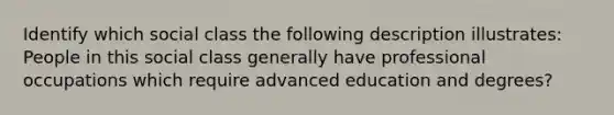 Identify which social class the following description illustrates: People in this social class generally have professional occupations which require advanced education and degrees?