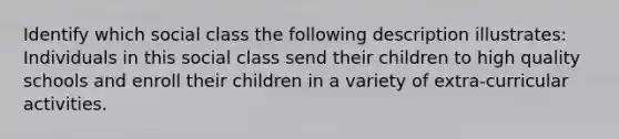 Identify which social class the following description illustrates: Individuals in this social class send their children to high quality schools and enroll their children in a variety of extra-curricular activities.