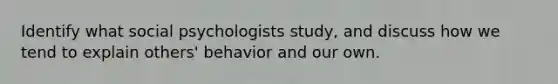 Identify what social psychologists study, and discuss how we tend to explain others' behavior and our own.