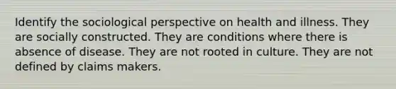 Identify the sociological perspective on health and illness. They are socially constructed. They are conditions where there is absence of disease. They are not rooted in culture. They are not defined by claims makers.