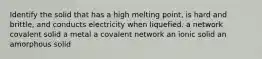 Identify the solid that has a high melting point, is hard and brittle, and conducts electricity when liquefied. a network covalent solid a metal a covalent network an ionic solid an amorphous solid