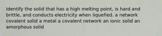 Identify the solid that has a high melting point, is hard and brittle, and conducts electricity when liquefied. a network covalent solid a metal a covalent network an ionic solid an amorphous solid