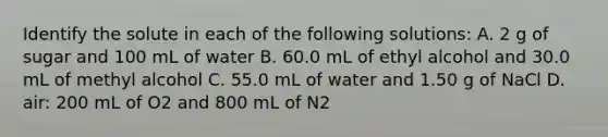 Identify the solute in each of the following solutions: A. 2 g of sugar and 100 mL of water B. 60.0 mL of ethyl alcohol and 30.0 mL of methyl alcohol C. 55.0 mL of water and 1.50 g of NaCl D. air: 200 mL of O2 and 800 mL of N2