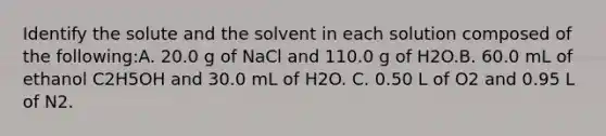 Identify the solute and the solvent in each solution composed of the following:A. 20.0 g of NaCl and 110.0 g of H2O.B. 60.0 mL of ethanol C2H5OH and 30.0 mL of H2O. C. 0.50 L of O2 and 0.95 L of N2.