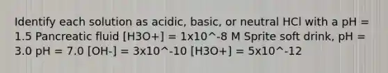 Identify each solution as acidic, basic, or neutral HCl with a pH = 1.5 Pancreatic fluid [H3O+] = 1x10^-8 M Sprite soft drink, pH = 3.0 pH = 7.0 [OH-] = 3x10^-10 [H3O+] = 5x10^-12