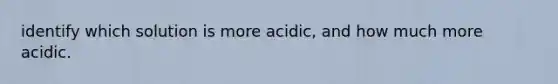 identify which solution is more acidic, and how much more acidic.