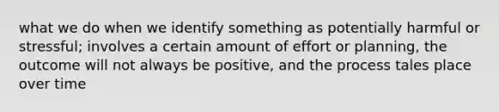 what we do when we identify something as potentially harmful or stressful; involves a certain amount of effort or planning, the outcome will not always be positive, and the process tales place over time