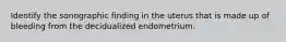 Identify the sonographic finding in the uterus that is made up of bleeding from the decidualized endometrium.